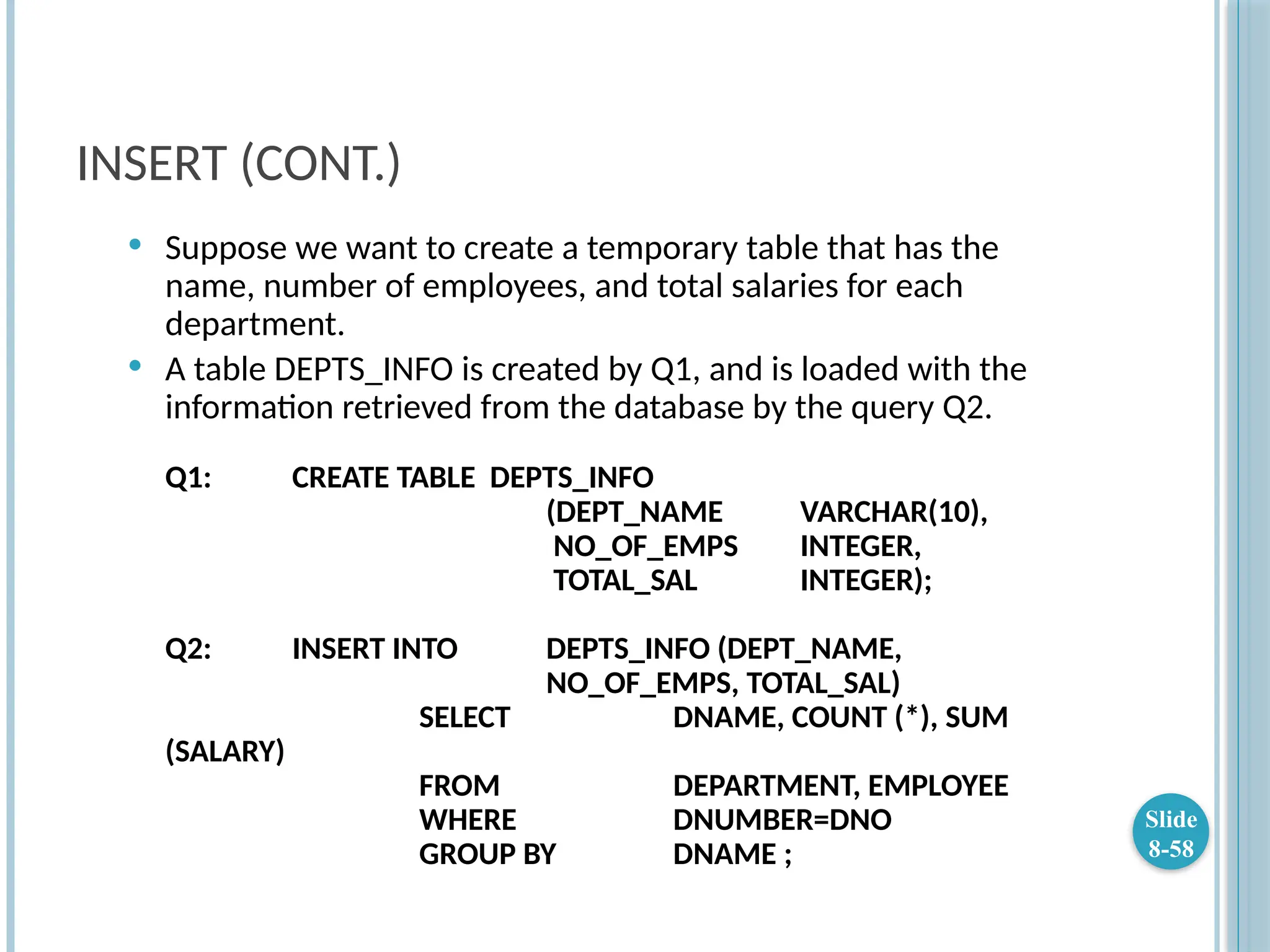 INSERT (CONT.)
 Suppose we want to create a temporary table that has the
name, number of employees, and total salaries for each
department.
 A table DEPTS_INFO is created by Q1, and is loaded with the
information retrieved from the database by the query Q2.
Q1: CREATE TABLE DEPTS_INFO
(DEPT_NAME VARCHAR(10),
NO_OF_EMPS INTEGER,
TOTAL_SAL INTEGER);
Q2: INSERT INTO DEPTS_INFO (DEPT_NAME,
NO_OF_EMPS, TOTAL_SAL)
SELECT DNAME, COUNT (*), SUM
(SALARY)
FROM DEPARTMENT, EMPLOYEE
WHERE DNUMBER=DNO
GROUP BY DNAME ;
Slide
8-58
 