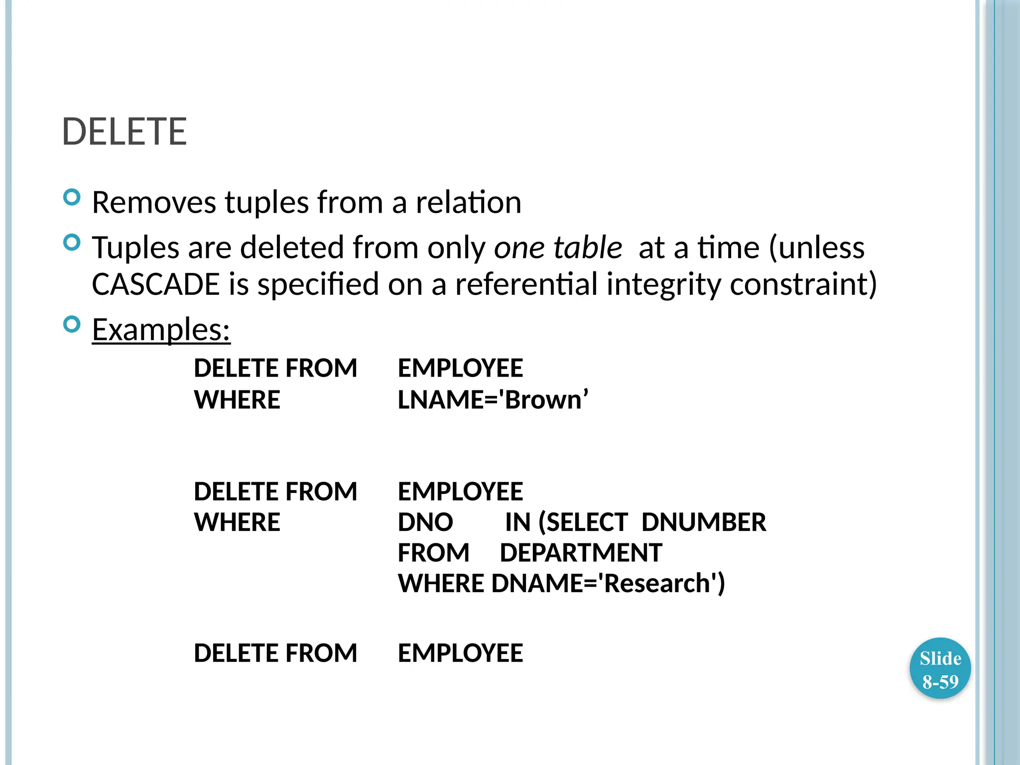 DELETE
 Removes tuples from a relation
 Tuples are deleted from only one table at a time (unless
CASCADE is specified on a referential integrity constraint)
 Examples:
DELETE FROM EMPLOYEE
WHERE LNAME='Brown’
DELETE FROM EMPLOYEE
WHERE DNO IN (SELECT DNUMBER
FROM DEPARTMENT
WHERE DNAME='Research')
DELETE FROM EMPLOYEE Slide
8-59
 
