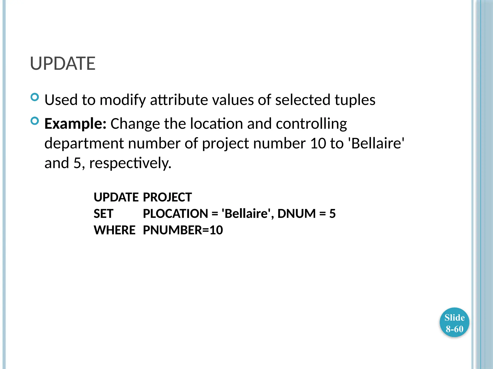 UPDATE
 Used to modify attribute values of selected tuples
 Example: Change the location and controlling
department number of project number 10 to 'Bellaire'
and 5, respectively.
UPDATE PROJECT
SET PLOCATION = 'Bellaire', DNUM = 5
WHERE PNUMBER=10
Slide
8-60
 