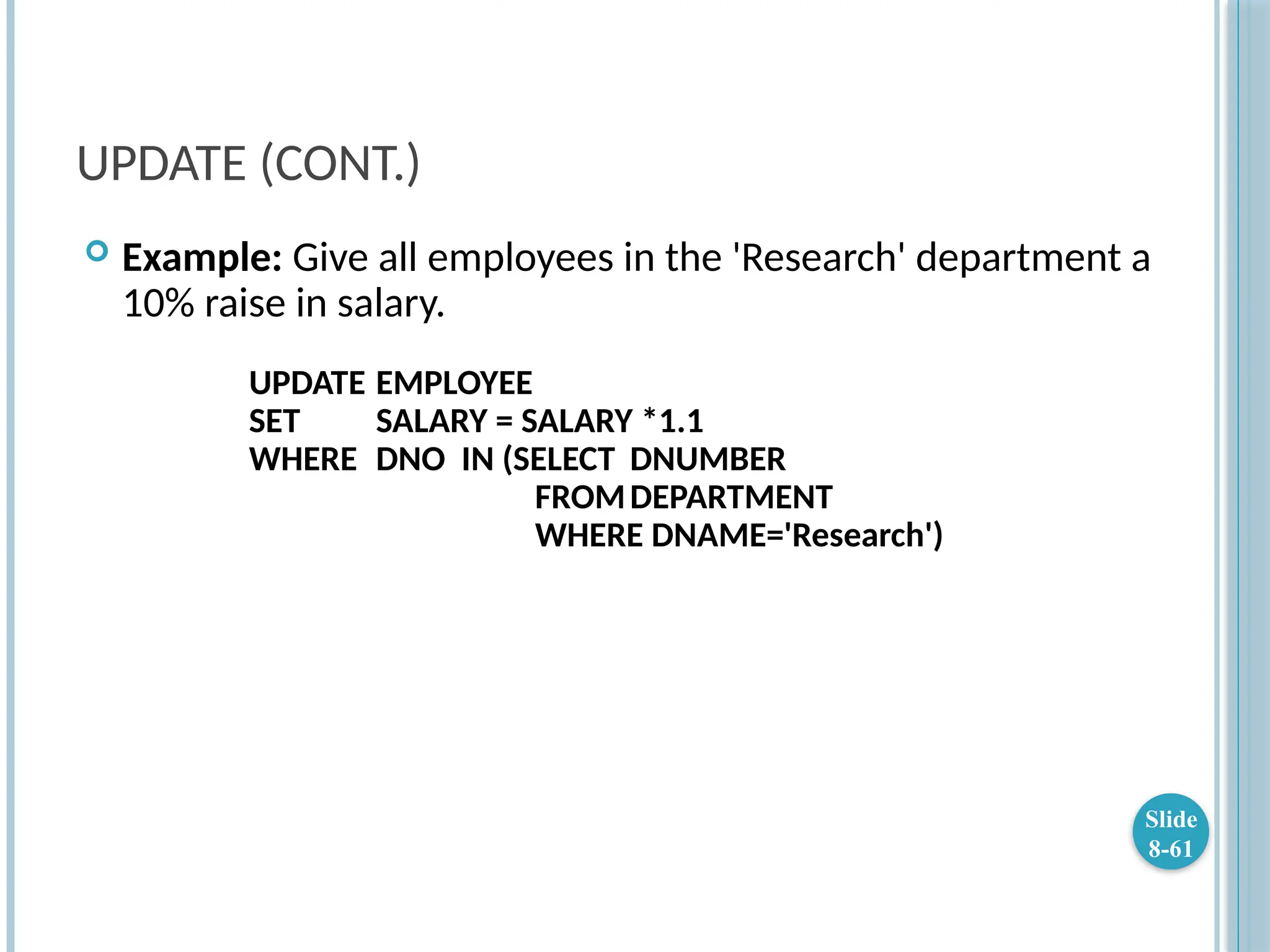 UPDATE (CONT.)
 Example: Give all employees in the 'Research' department a
10% raise in salary.
UPDATE EMPLOYEE
SET SALARY = SALARY *1.1
WHERE DNO IN (SELECT DNUMBER
FROMDEPARTMENT
WHERE DNAME='Research')
Slide
8-61
 