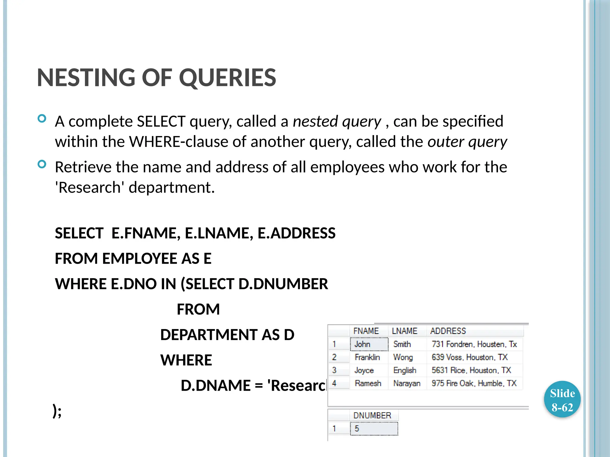 NESTING OF QUERIES
 A complete SELECT query, called a nested query , can be specified
within the WHERE-clause of another query, called the outer query
 Retrieve the name and address of all employees who work for the
'Research' department.
SELECT E.FNAME, E.LNAME, E.ADDRESS
FROM EMPLOYEE AS E
WHERE E.DNO IN (SELECT D.DNUMBER
FROM
DEPARTMENT AS D
WHERE
D.DNAME = 'Research'
);
Slide
8-62
 