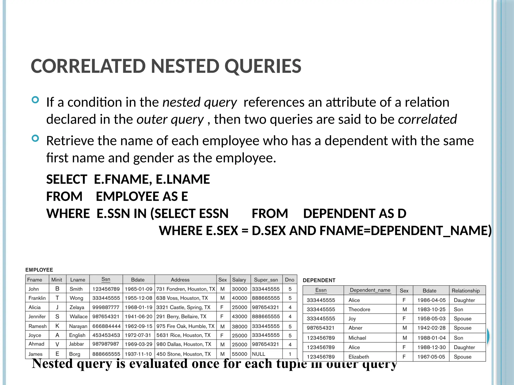 CORRELATED NESTED QUERIES
 If a condition in the nested query references an attribute of a relation
declared in the outer query , then two queries are said to be correlated
 Retrieve the name of each employee who has a dependent with the same
first name and gender as the employee.
SELECT E.FNAME, E.LNAME
FROM EMPLOYEE AS E
WHERE E.SSN IN (SELECT ESSN FROM DEPENDENT AS D
WHERE E.SEX = D.SEX AND FNAME=DEPENDENT_NAME)
Slide
8-63
Nested query is evaluated once for each tuple in outer query
 