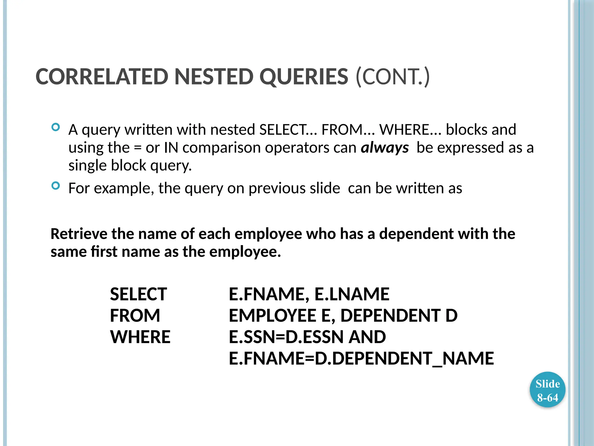 CORRELATED NESTED QUERIES (CONT.)
 A query written with nested SELECT... FROM... WHERE... blocks and
using the = or IN comparison operators can always be expressed as a
single block query.
 For example, the query on previous slide can be written as
Retrieve the name of each employee who has a dependent with the
same first name as the employee.
SELECT E.FNAME, E.LNAME
FROM EMPLOYEE E, DEPENDENT D
WHERE E.SSN=D.ESSN AND
E.FNAME=D.DEPENDENT_NAME
Slide
8-64
 