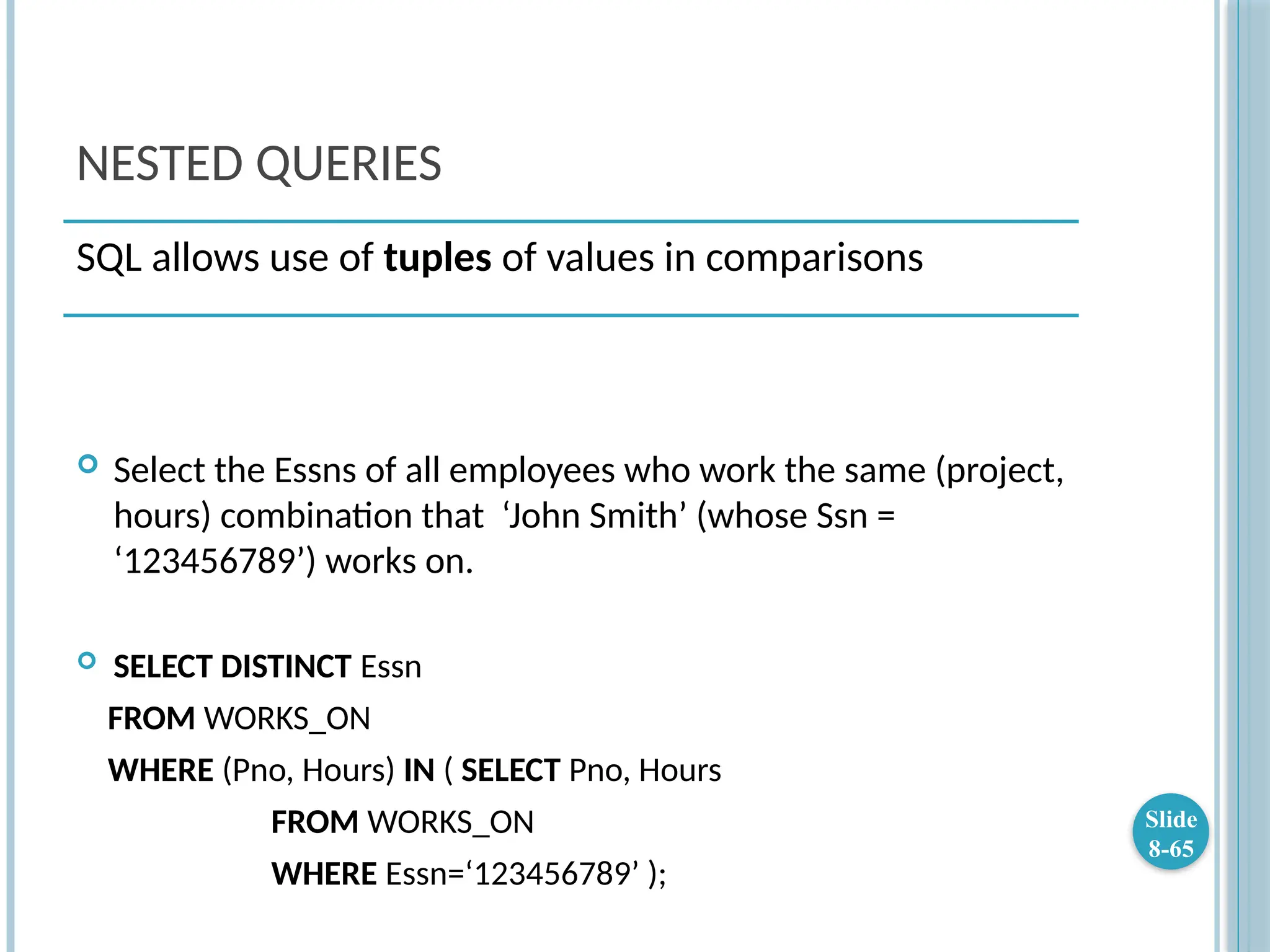 NESTED QUERIES
 Select the Essns of all employees who work the same (project,
hours) combination that ‘John Smith’ (whose Ssn =
‘123456789’) works on.
 SELECT DISTINCT Essn
FROM WORKS_ON
WHERE (Pno, Hours) IN ( SELECT Pno, Hours
FROM WORKS_ON
WHERE Essn=‘123456789’ );
Slide
8-65
SQL allows use of tuples of values in comparisons
 