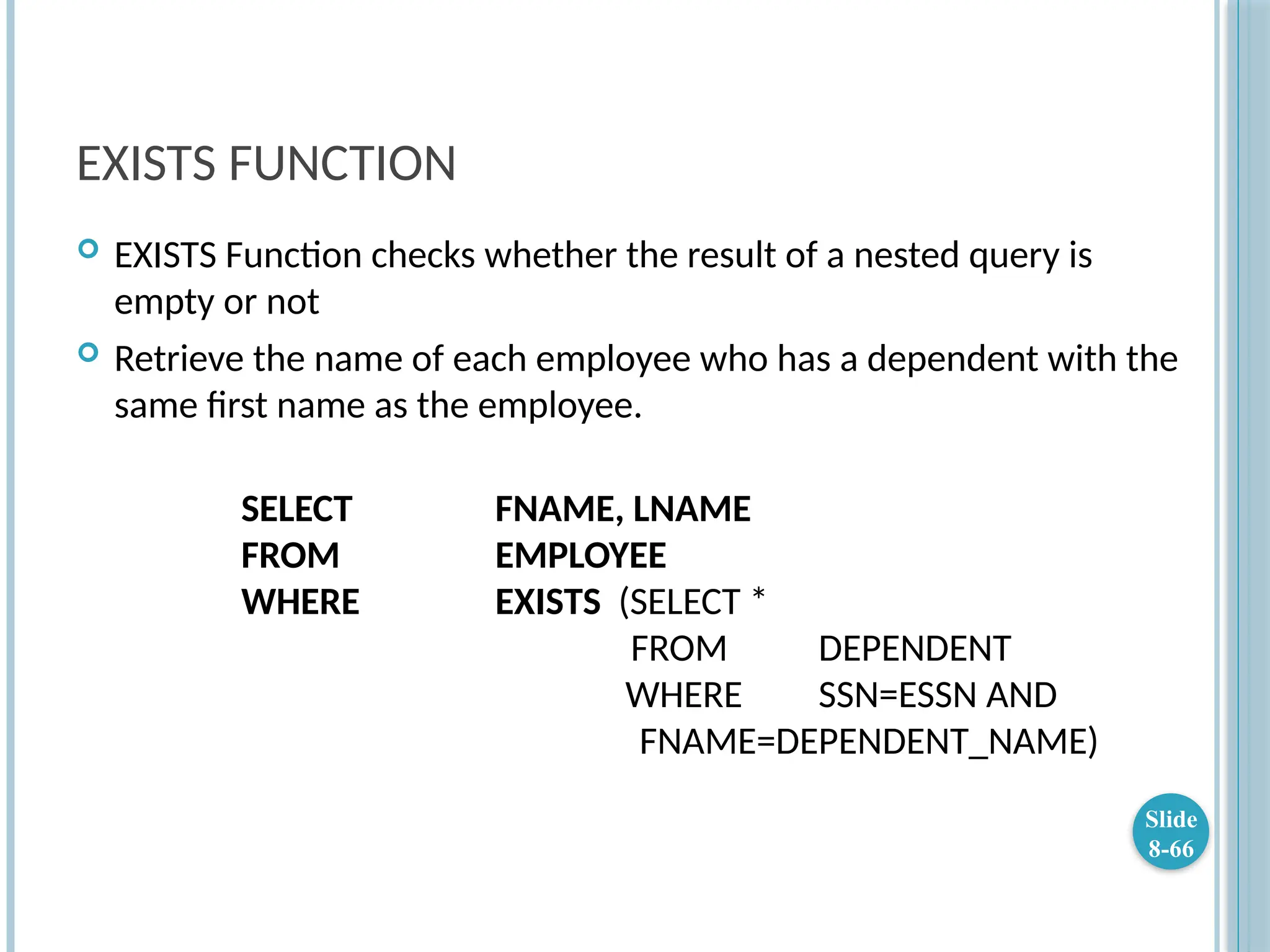 EXISTS FUNCTION
 EXISTS Function checks whether the result of a nested query is
empty or not
 Retrieve the name of each employee who has a dependent with the
same first name as the employee.
SELECT FNAME, LNAME
FROM EMPLOYEE
WHERE EXISTS (SELECT *
FROM DEPENDENT
WHERE SSN=ESSN AND
FNAME=DEPENDENT_NAME)
Slide
8-66
 