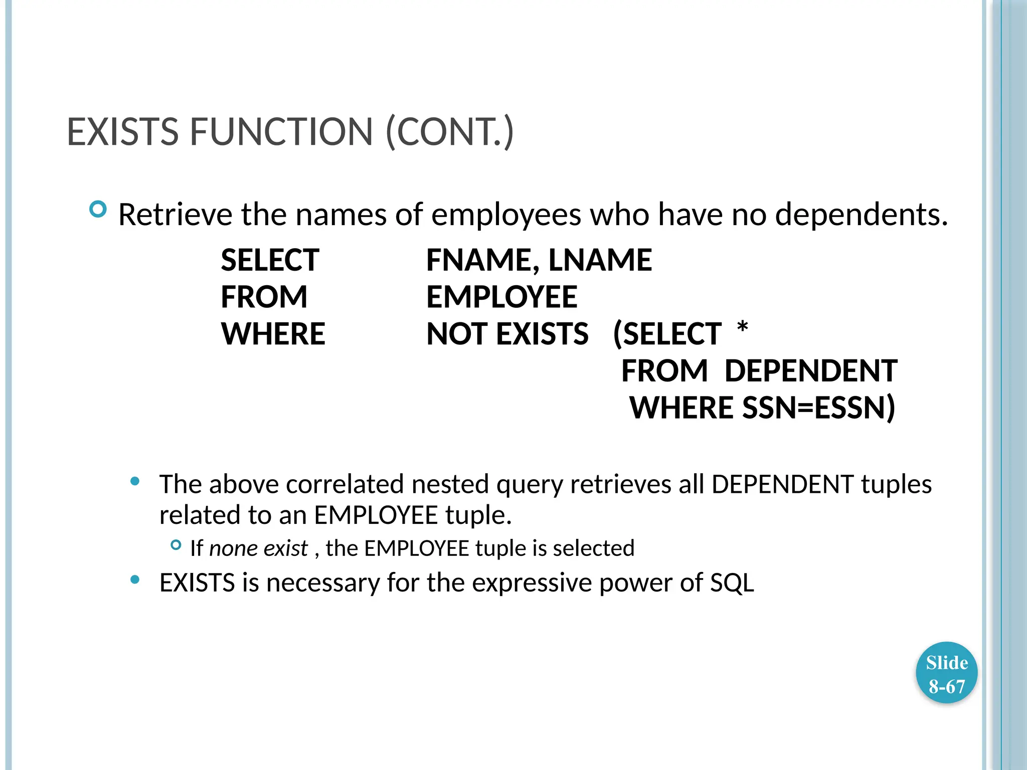 EXISTS FUNCTION (CONT.)
 Retrieve the names of employees who have no dependents.
SELECT FNAME, LNAME
FROM EMPLOYEE
WHERE NOT EXISTS (SELECT *
FROM DEPENDENT
WHERE SSN=ESSN)
 The above correlated nested query retrieves all DEPENDENT tuples
related to an EMPLOYEE tuple.
 If none exist , the EMPLOYEE tuple is selected
 EXISTS is necessary for the expressive power of SQL
Slide
8-67
 