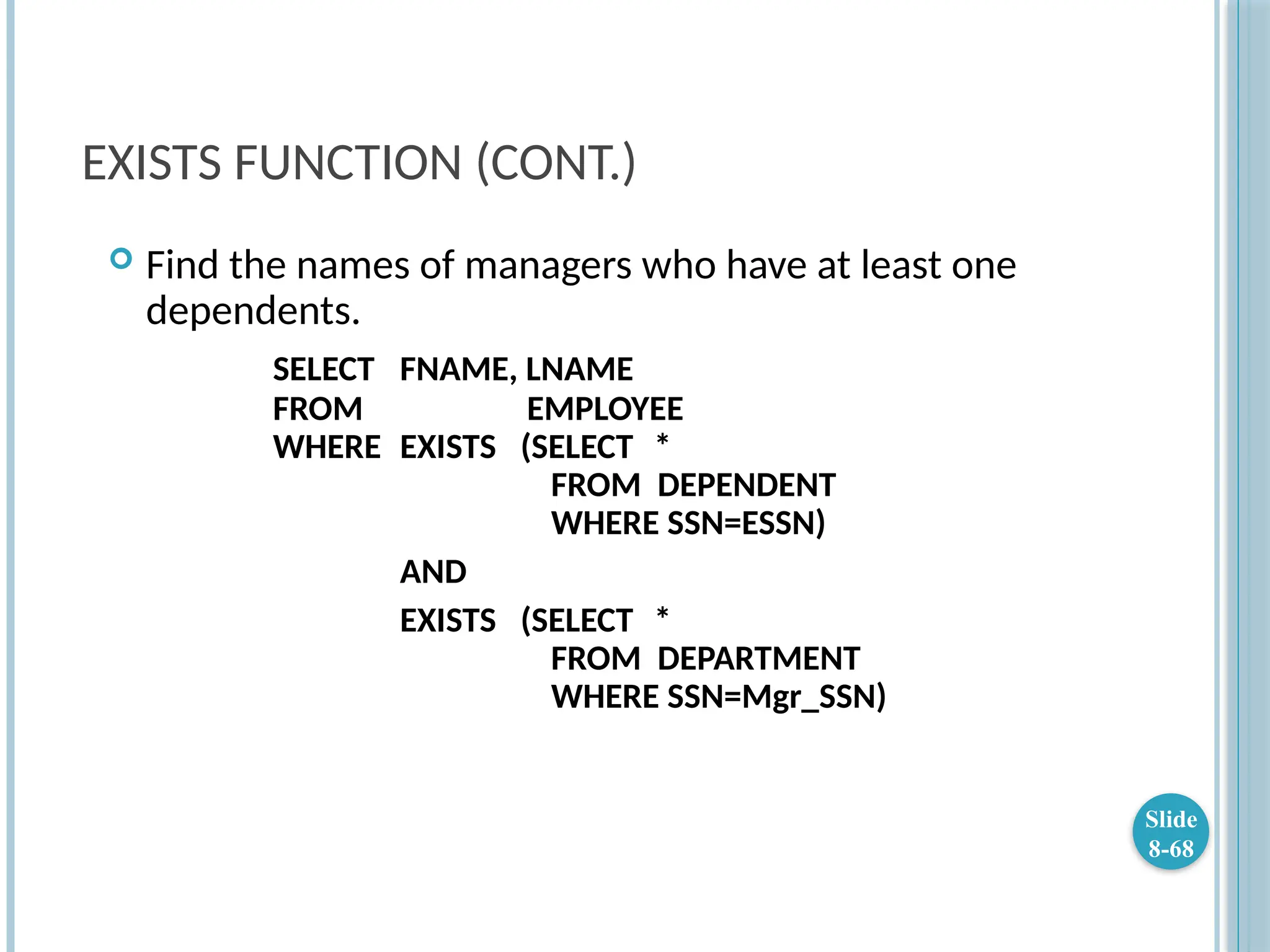EXISTS FUNCTION (CONT.)
 Find the names of managers who have at least one
dependents.
SELECT FNAME, LNAME
FROM EMPLOYEE
WHERE EXISTS (SELECT *
FROM DEPENDENT
WHERE SSN=ESSN)
AND
EXISTS (SELECT *
FROM DEPARTMENT
WHERE SSN=Mgr_SSN)
Slide
8-68
 