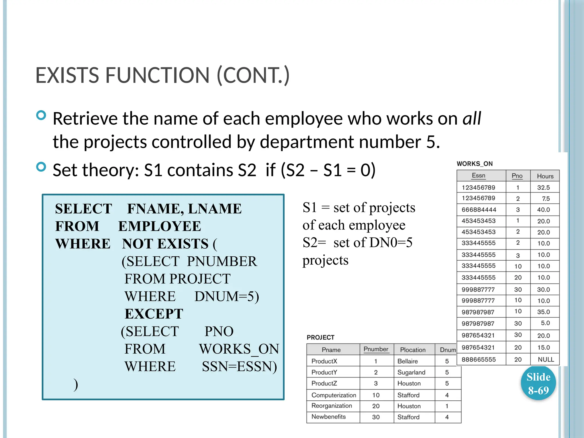 EXISTS FUNCTION (CONT.)
 Retrieve the name of each employee who works on all
the projects controlled by department number 5.
 Set theory: S1 contains S2 if (S2 – S1 = 0)
Slide
8-69
SELECT FNAME, LNAME
FROM EMPLOYEE
WHERE NOT EXISTS (
(SELECT PNUMBER
FROM PROJECT
WHERE DNUM=5)
EXCEPT
(SELECT PNO
FROM WORKS_ON
WHERE SSN=ESSN)
)
S1 = set of projects
of each employee
S2= set of DN0=5
projects
 