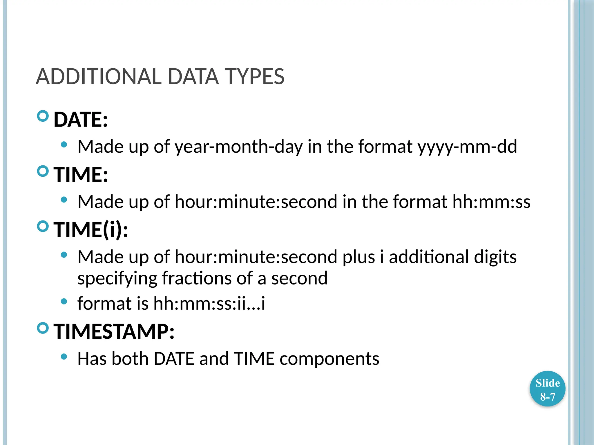 ADDITIONAL DATA TYPES
 DATE:
 Made up of year-month-day in the format yyyy-mm-dd
 TIME:
 Made up of hour:minute:second in the format hh:mm:ss
 TIME(i):
 Made up of hour:minute:second plus i additional digits
specifying fractions of a second
 format is hh:mm:ss:ii...i
 TIMESTAMP:
 Has both DATE and TIME components
Slide
8-7
 