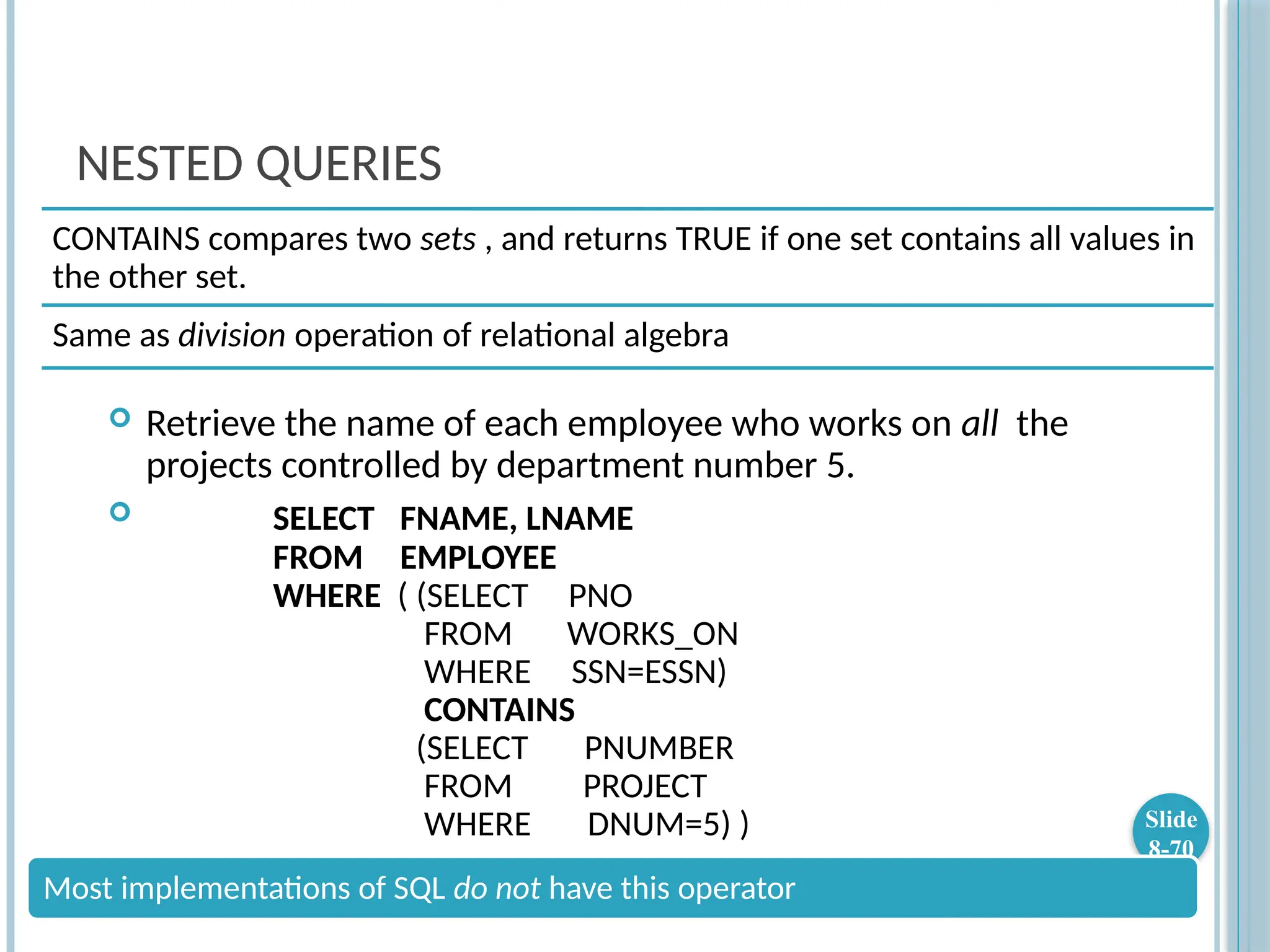 NESTED QUERIES
 Retrieve the name of each employee who works on all the
projects controlled by department number 5.
 SELECT FNAME, LNAME
FROM EMPLOYEE
WHERE ( (SELECT PNO
FROM WORKS_ON
WHERE SSN=ESSN)
CONTAINS
(SELECT PNUMBER
FROM PROJECT
WHERE DNUM=5) ) Slide
8-70
CONTAINS compares two sets , and returns TRUE if one set contains all values in
the other set.
Same as division operation of relational algebra
Most implementations of SQL do not have this operator
 