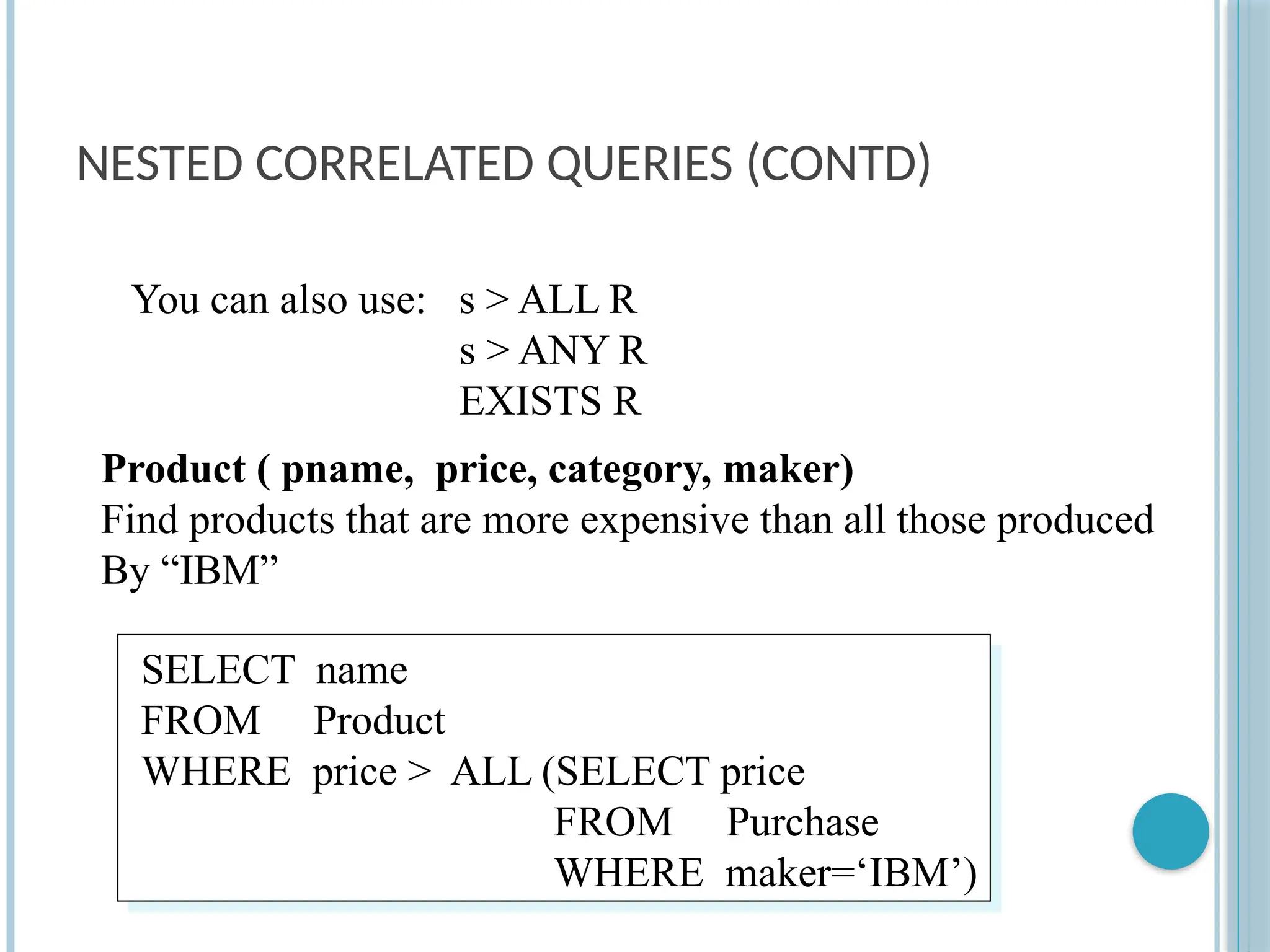 NESTED CORRELATED QUERIES (CONTD)
SELECT name
FROM Product
WHERE price > ALL (SELECT price
FROM Purchase
WHERE maker=‘IBM’)
Product ( pname, price, category, maker)
Find products that are more expensive than all those produced
By “IBM”
You can also use: s > ALL R
s > ANY R
EXISTS R
 