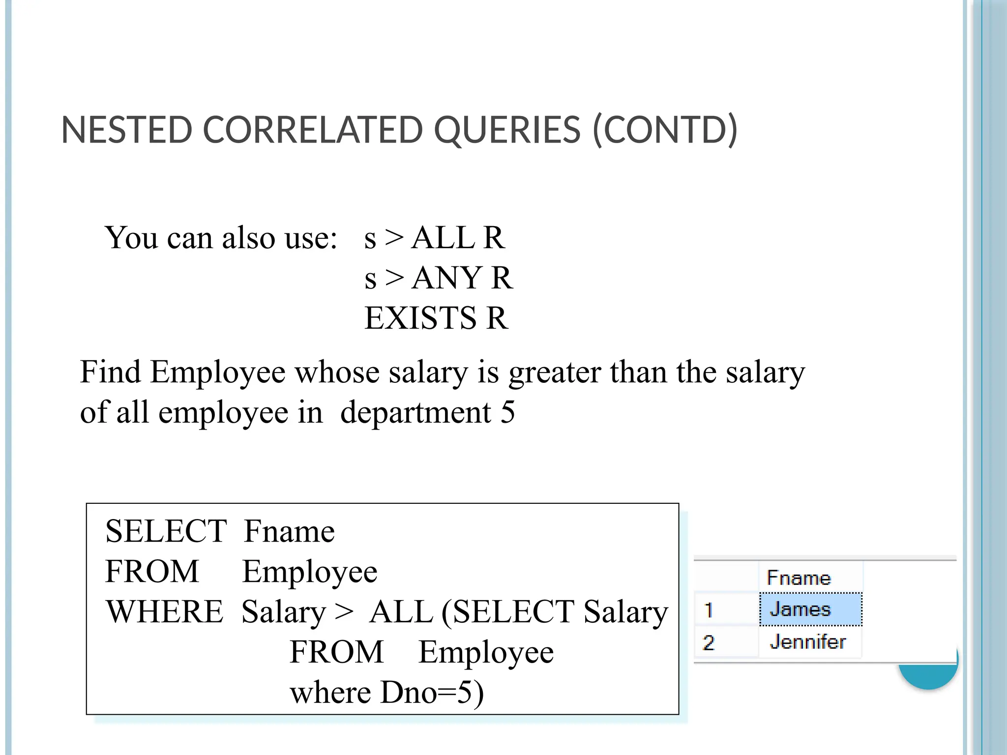 NESTED CORRELATED QUERIES (CONTD)
SELECT Fname
FROM Employee
WHERE Salary > ALL (SELECT Salary
FROM Employee
where Dno=5)
Find Employee whose salary is greater than the salary
of all employee in department 5
You can also use: s > ALL R
s > ANY R
EXISTS R
 