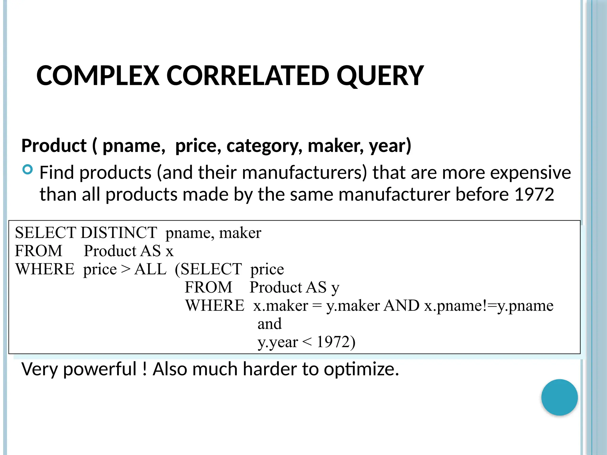 COMPLEX CORRELATED QUERY
Product ( pname, price, category, maker, year)
 Find products (and their manufacturers) that are more expensive
than all products made by the same manufacturer before 1972
Very powerful ! Also much harder to optimize.
SELECT DISTINCT pname, maker
FROM Product AS x
WHERE price > ALL (SELECT price
FROM Product AS y
WHERE x.maker = y.maker AND x.pname!=y.pname
and
y.year < 1972)
 