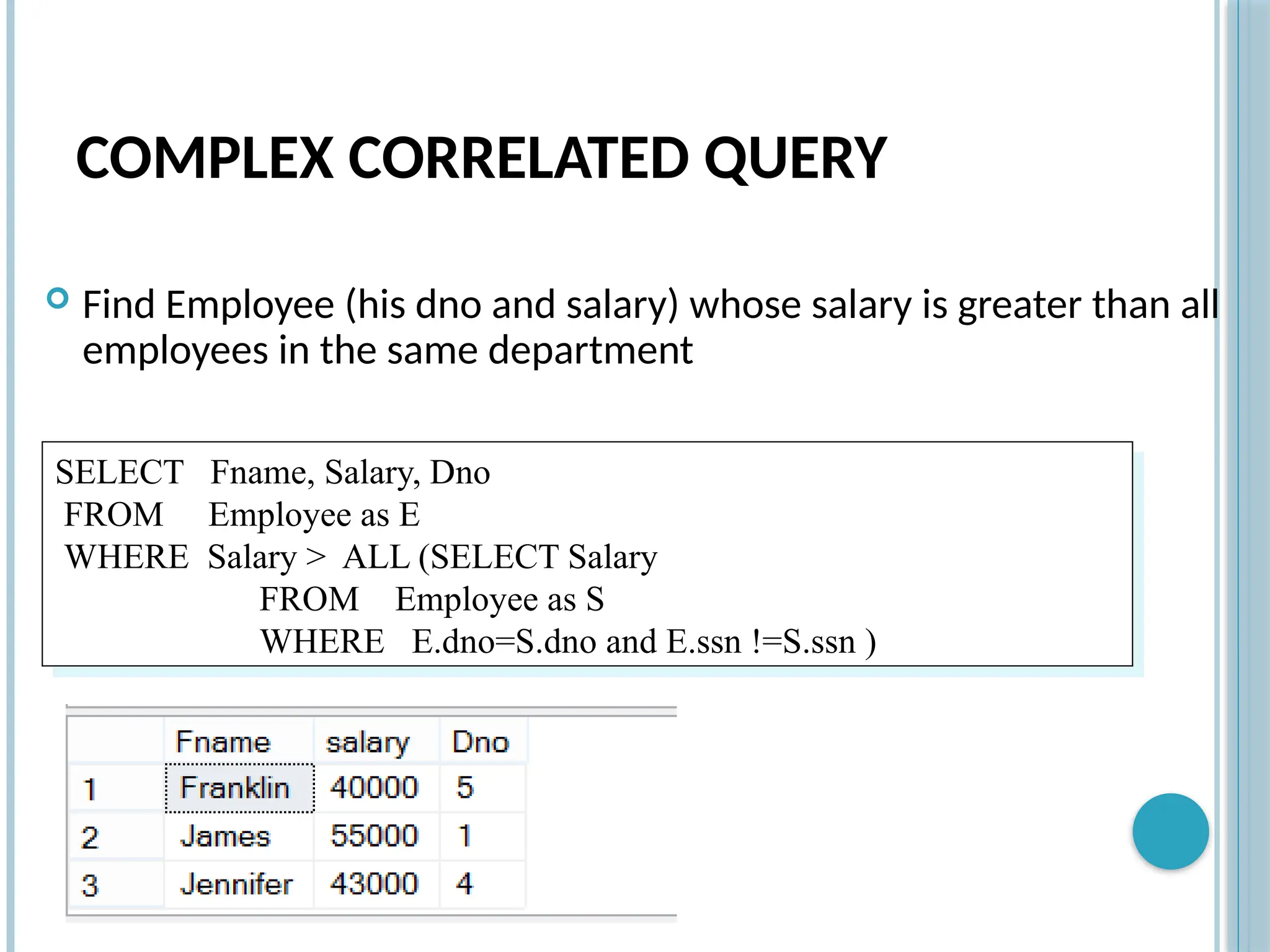 COMPLEX CORRELATED QUERY
 Find Employee (his dno and salary) whose salary is greater than all
employees in the same department
SELECT Fname, Salary, Dno
FROM Employee as E
WHERE Salary > ALL (SELECT Salary
FROM Employee as S
WHERE E.dno=S.dno and E.ssn !=S.ssn )
 