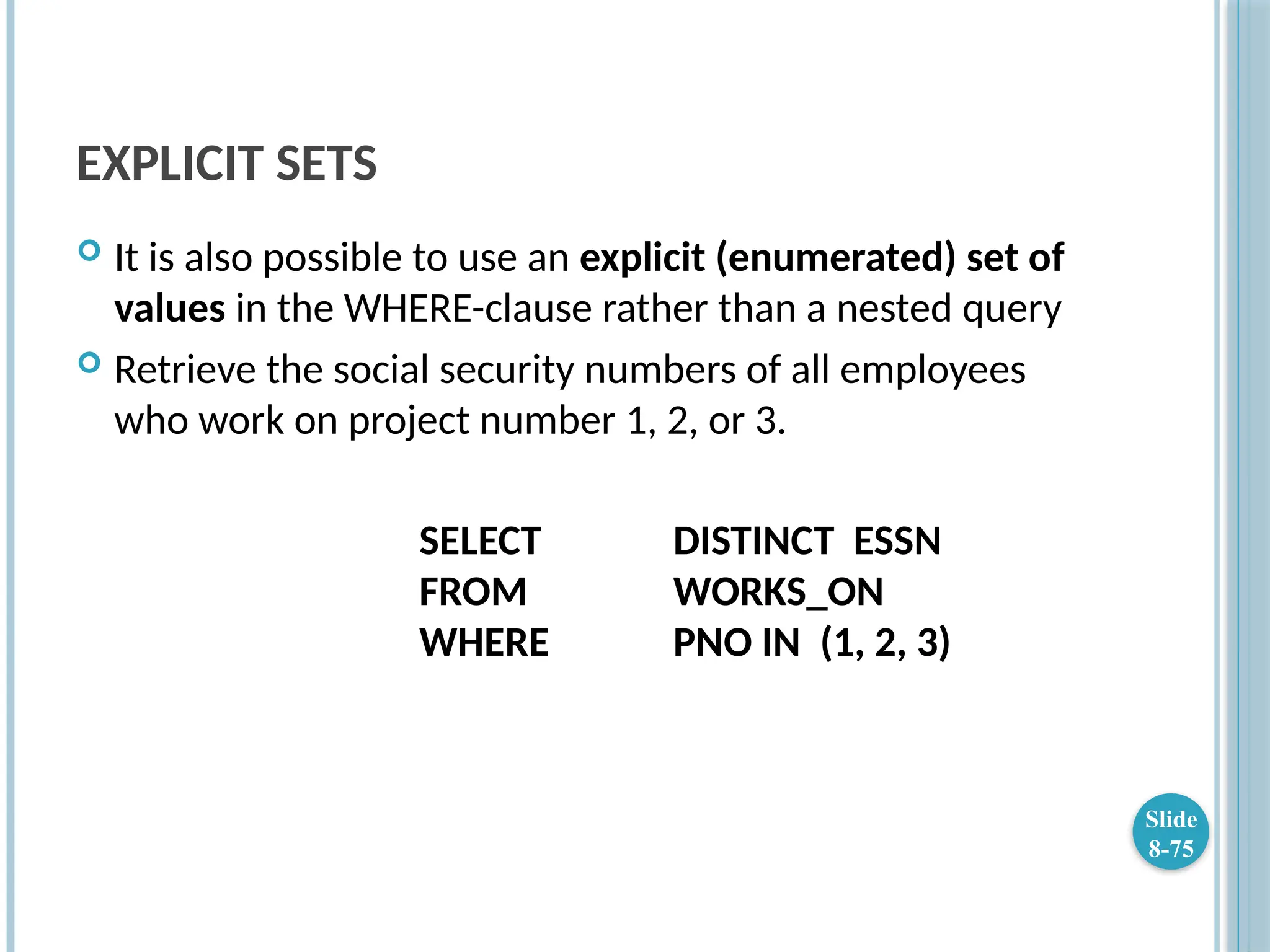 EXPLICIT SETS
 It is also possible to use an explicit (enumerated) set of
values in the WHERE-clause rather than a nested query
 Retrieve the social security numbers of all employees
who work on project number 1, 2, or 3.
SELECT DISTINCT ESSN
FROM WORKS_ON
WHERE PNO IN (1, 2, 3)
Slide
8-75
 