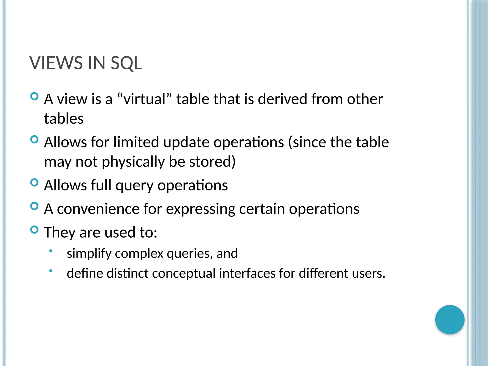 Chapter 9-76
VIEWS IN SQL
 A view is a “virtual” table that is derived from other
tables
 Allows for limited update operations (since the table
may not physically be stored)
 Allows full query operations
 A convenience for expressing certain operations
 They are used to:
• simplify complex queries, and
• define distinct conceptual interfaces for different users.
 
