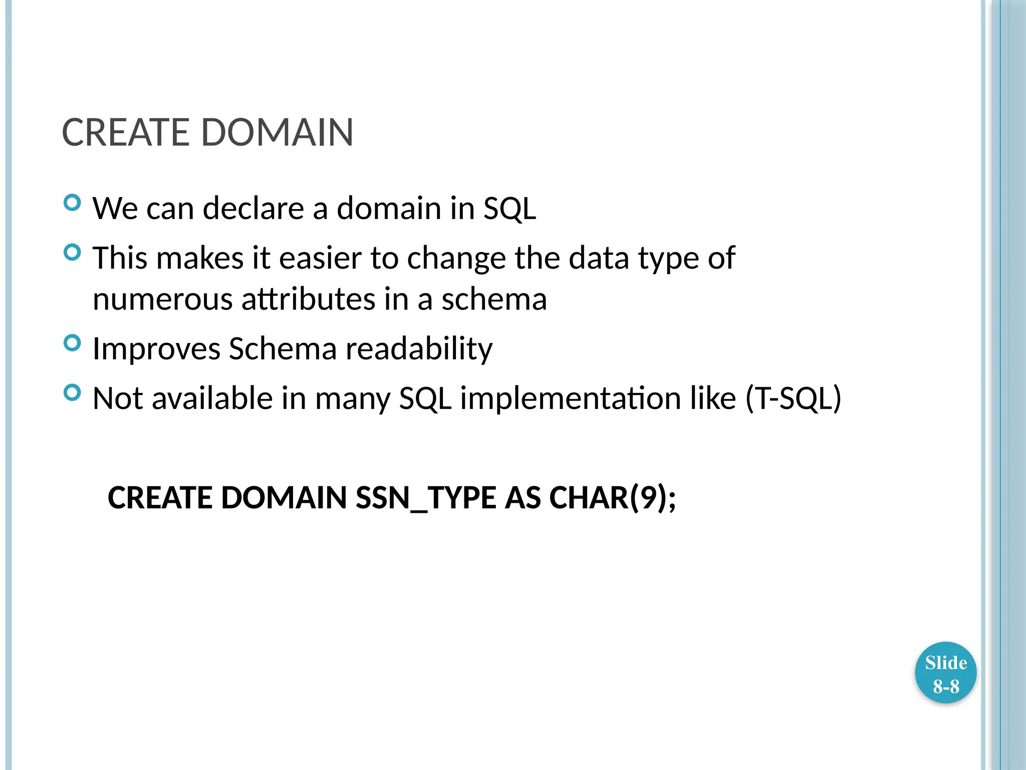 CREATE DOMAIN
 We can declare a domain in SQL
 This makes it easier to change the data type of
numerous attributes in a schema
 Improves Schema readability
 Not available in many SQL implementation like (T-SQL)
CREATE DOMAIN SSN_TYPE AS CHAR(9);
Slide
8-8
 