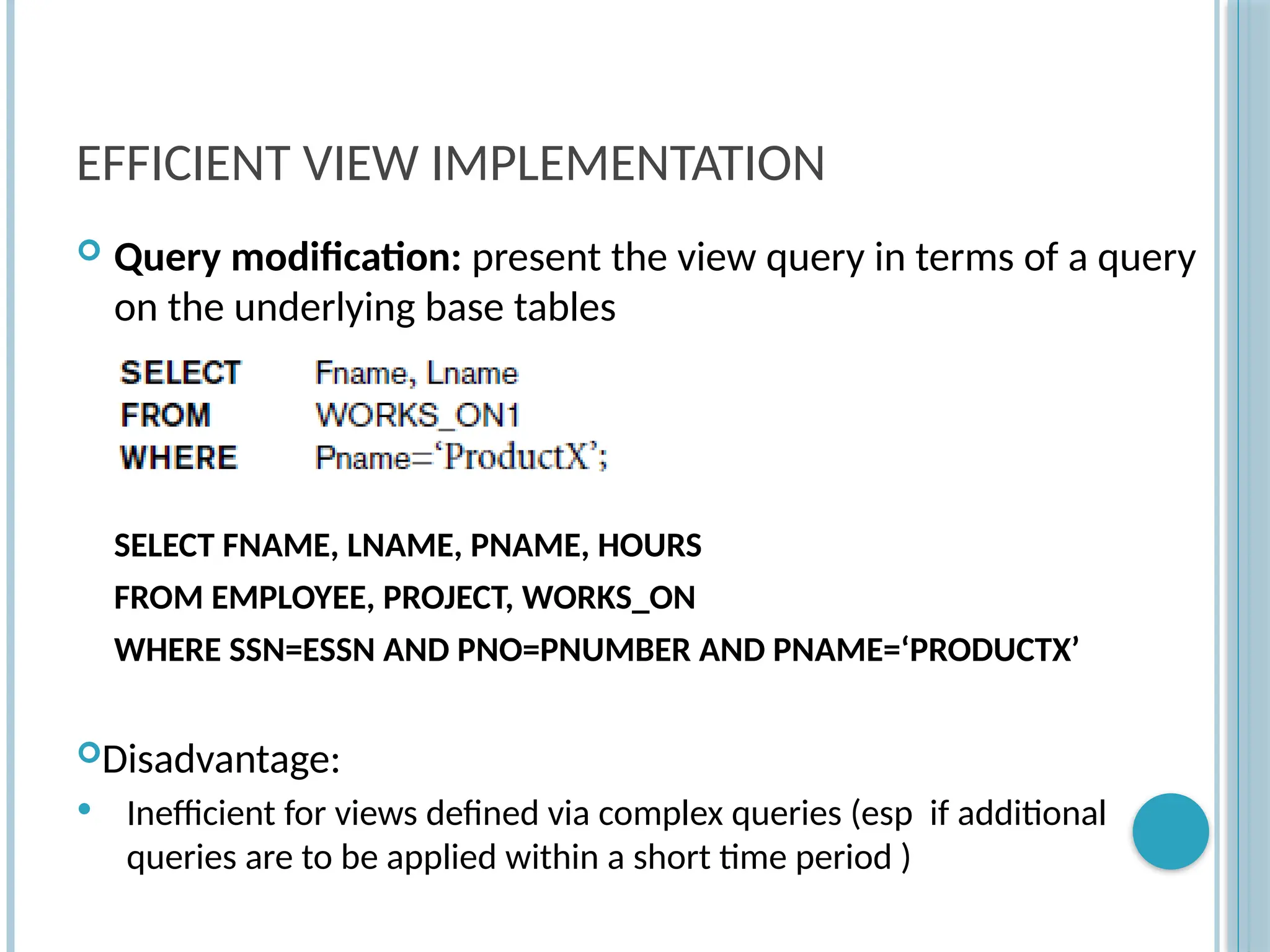 Chapter 9-80
EFFICIENT VIEW IMPLEMENTATION
 Query modification: present the view query in terms of a query
on the underlying base tables
SELECT FNAME, LNAME, PNAME, HOURS
FROM EMPLOYEE, PROJECT, WORKS_ON
WHERE SSN=ESSN AND PNO=PNUMBER AND PNAME=‘PRODUCTX’
Disadvantage:
 Inefficient for views defined via complex queries (esp if additional
queries are to be applied within a short time period )
 