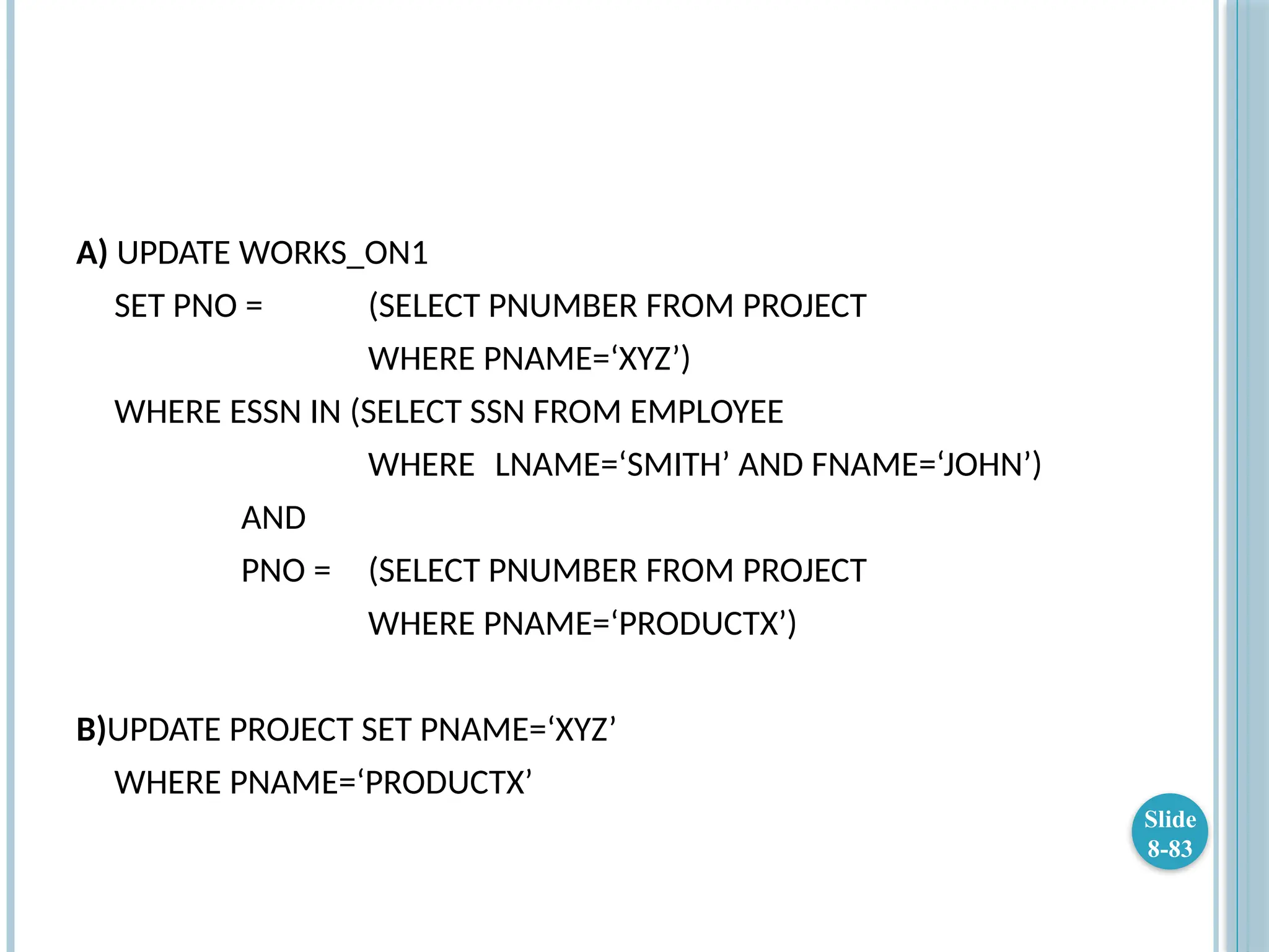 A) UPDATE WORKS_ON1
SET PNO = (SELECT PNUMBER FROM PROJECT
WHERE PNAME=‘XYZ’)
WHERE ESSN IN (SELECT SSN FROM EMPLOYEE
WHERE LNAME=‘SMITH’ AND FNAME=‘JOHN’)
AND
PNO = (SELECT PNUMBER FROM PROJECT
WHERE PNAME=‘PRODUCTX’)
B)UPDATE PROJECT SET PNAME=‘XYZ’
WHERE PNAME=‘PRODUCTX’
Slide
8-83
 