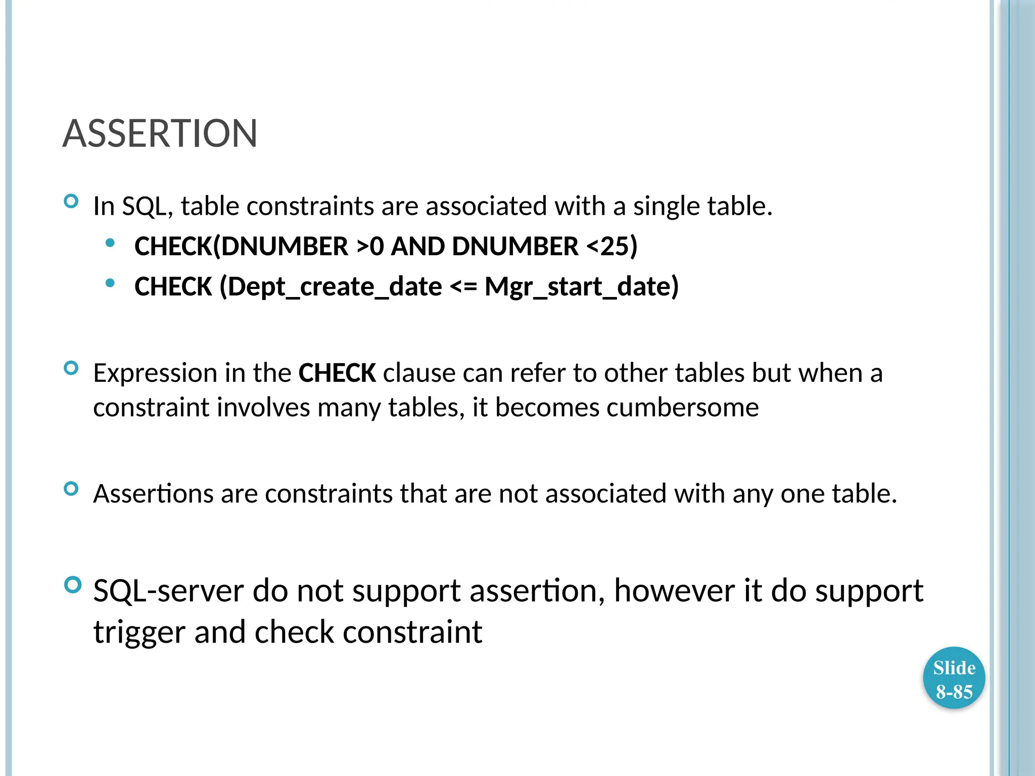 ASSERTION
 In SQL, table constraints are associated with a single table.
 CHECK(DNUMBER >0 AND DNUMBER <25)
 CHECK (Dept_create_date <= Mgr_start_date)
 Expression in the CHECK clause can refer to other tables but when a
constraint involves many tables, it becomes cumbersome
 Assertions are constraints that are not associated with any one table.
 SQL-server do not support assertion, however it do support
trigger and check constraint
Slide
8-85
 