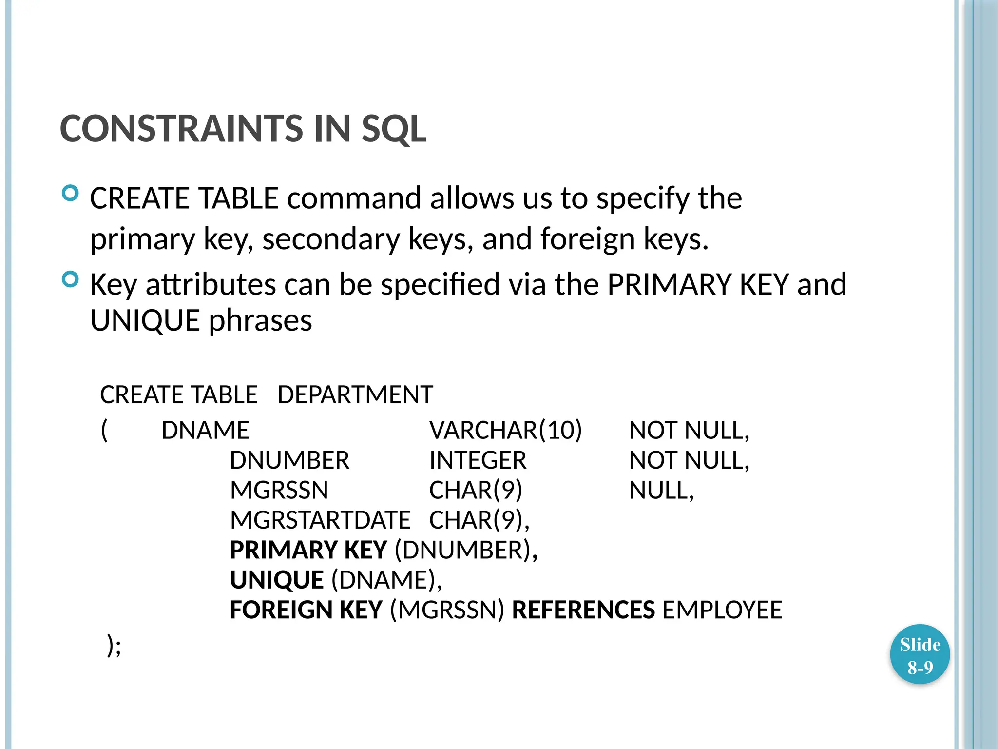 CONSTRAINTS IN SQL
 CREATE TABLE command allows us to specify the
primary key, secondary keys, and foreign keys.
 Key attributes can be specified via the PRIMARY KEY and
UNIQUE phrases
CREATE TABLE DEPARTMENT
( DNAME VARCHAR(10) NOT NULL,
DNUMBER INTEGER NOT NULL,
MGRSSN CHAR(9) NULL,
MGRSTARTDATE CHAR(9),
PRIMARY KEY (DNUMBER),
UNIQUE (DNAME),
FOREIGN KEY (MGRSSN) REFERENCES EMPLOYEE
); Slide
8-9
 