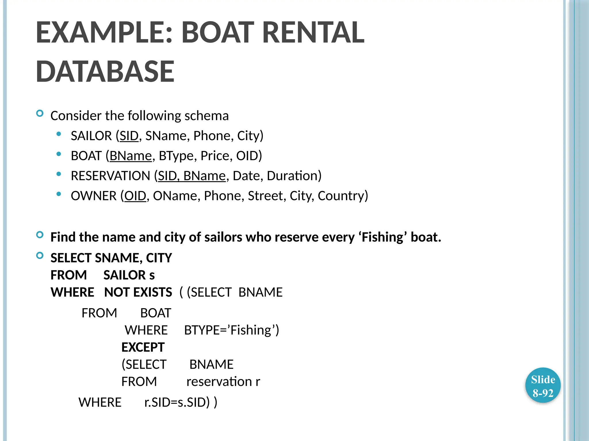 EXAMPLE: BOAT RENTAL
DATABASE
 Consider the following schema
 SAILOR (SID, SName, Phone, City)
 BOAT (BName, BType, Price, OID)
 RESERVATION (SID, BName, Date, Duration)
 OWNER (OID, OName, Phone, Street, City, Country)
 Find the name and city of sailors who reserve every ‘Fishing’ boat.
 SELECT SNAME, CITY
FROM SAILOR s
WHERE NOT EXISTS ( (SELECT BNAME
FROM BOAT
WHERE BTYPE=’Fishing’)
EXCEPT
(SELECT BNAME
FROM reservation r
WHERE r.SID=s.SID) )
Slide
8-92
 