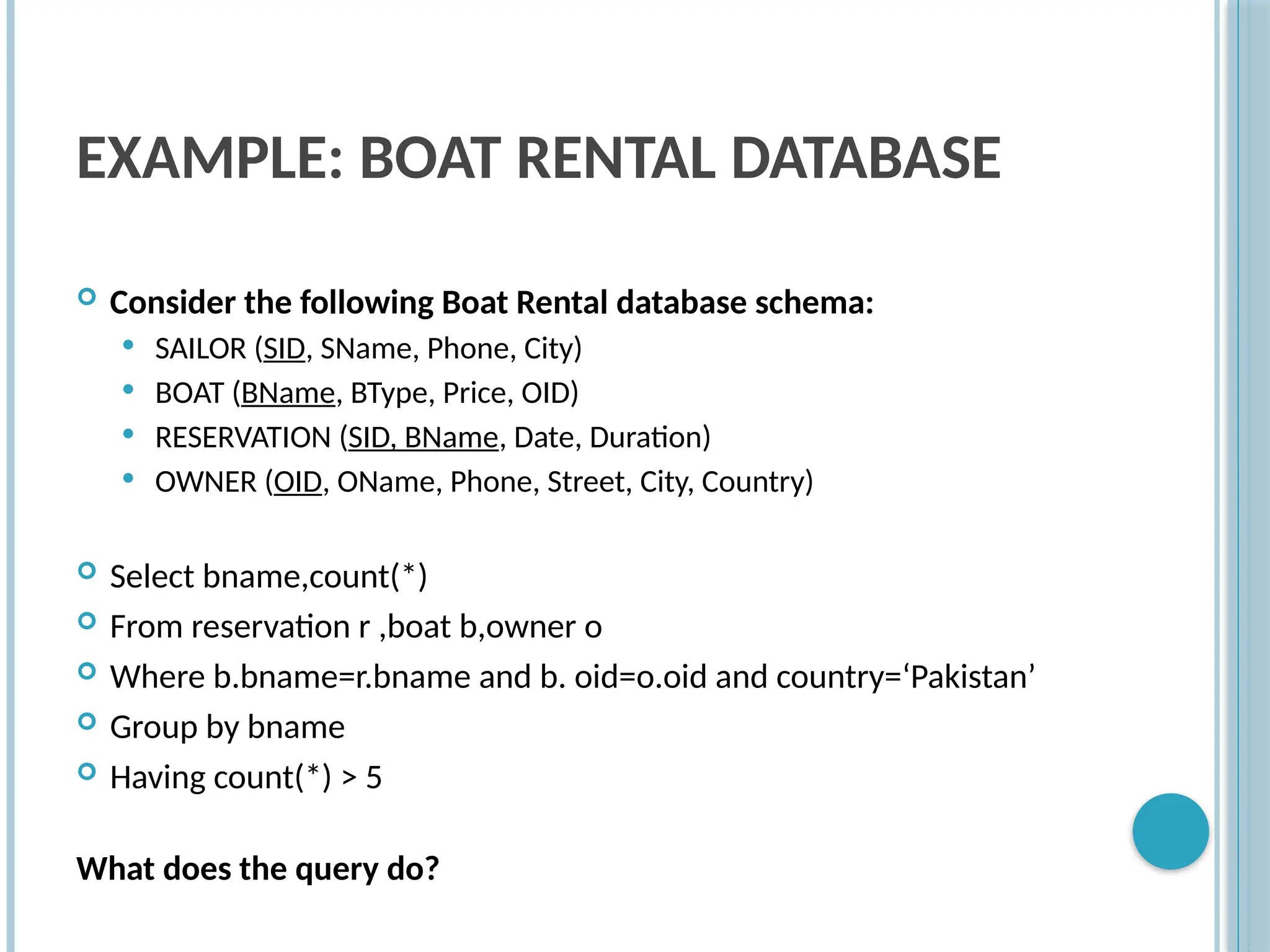 EXAMPLE: BOAT RENTAL DATABASE
 Consider the following Boat Rental database schema:
 SAILOR (SID, SName, Phone, City)
 BOAT (BName, BType, Price, OID)
 RESERVATION (SID, BName, Date, Duration)
 OWNER (OID, OName, Phone, Street, City, Country)
 Select bname,count(*)
 From reservation r ,boat b,owner o
 Where b.bname=r.bname and b. oid=o.oid and country=‘Pakistan’
 Group by bname
 Having count(*) > 5
What does the query do?
 