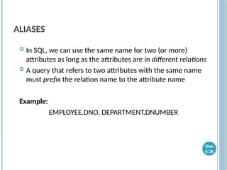 ALIASES
 In SQL, we can use the same name for two (or more)
attributes as long as the attributes are in different relations
 A query that refers to two attributes with the same name
must prefix the relation name to the attribute name
Example:
EMPLOYEE.DNO, DEPARTMENT.DNUMBER
Slide
8-28
 