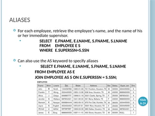 ALIASES
 For each employee, retrieve the employee's name, and the name of his
or her immediate supervisor.
 SELECT E.FNAME, E.LNAME, S.FNAME, S.LNAME
FROM EMPLOYEE E S
WHERE E.SUPERSSN=S.SSN
 Can also use the AS keyword to specify aliases
 SELECT E.FNAME, E.LNAME, S.FNAME, S.LNAME
FROM EMPLOYEE AS E
JOIN EMPLOYEE AS S ON E.SUPERSSN = S.SSN;
Slide
8-29
 