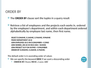 ORDER BY
 The ORDER BY clause sort the tuples in a query result
 Retrieve a list of employees and the projects each works in, ordered
by the employee's department, and within each department ordered
alphabetically by employee last name, then first name.
SELECT D.DNAME, E.LNAME, E.FNAME, P.PNAME
FROM DEPARTMENT AS D
JOIN EMPLOYEE AS E ON D.DNUMBER = E.DNO
JOIN WORKS_ON AS W ON E.SSN = W.ESSN
JOIN PROJECT AS P ON W.PNO = P.PNUMBER
ORDER BY D.DNAME, E.LNAME, E.FNAME;
The default order is in ascending order of values
 We can specify the keyword DESC if we want a descending order
 ORDER BY Dname DESC, Lname ASC
Slide
8-31
 