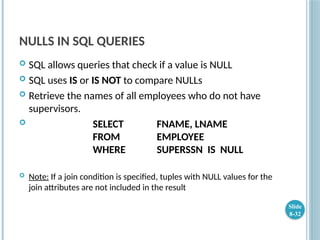 NULLS IN SQL QUERIES
 SQL allows queries that check if a value is NULL
 SQL uses IS or IS NOT to compare NULLs
 Retrieve the names of all employees who do not have
supervisors.
 SELECT FNAME, LNAME
FROM EMPLOYEE
WHERE SUPERSSN IS NULL
 Note: If a join condition is specified, tuples with NULL values for the
join attributes are not included in the result
Slide
8-32
 
