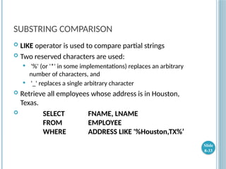 SUBSTRING COMPARISON
 LIKE operator is used to compare partial strings
 Two reserved characters are used:
 '%' (or '*' in some implementations) replaces an arbitrary
number of characters, and
 '_' replaces a single arbitrary character
 Retrieve all employees whose address is in Houston,
Texas.
 SELECT FNAME, LNAME
FROM EMPLOYEE
WHERE ADDRESS LIKE '%Houston,TX%’
Slide
8-33
 