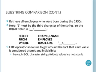 SUBSTRING COMPARISON (CONT.)
 Retrieve all employees who were born during the 1950s.
 Here, '5' must be the third character of the string , so the
BDATE value is ‘__5_______',.
SELECT FNAME, LNAME
FROM EMPLOYEE
WHERE BDATE LIKE ‘__5_______',.
 LIKE operator allows us to get around the fact that each value
is considered atomic and indivisible;
 hence, in SQL, character string attribute values are not atomic
Slide
8-34
 