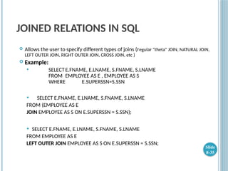 JOINED RELATIONS IN SQL
 Allows the user to specify different types of joins (regular "theta" JOIN, NATURAL JOIN,
LEFT OUTER JOIN, RIGHT OUTER JOIN, CROSS JOIN, etc )
 Example:
 SELECTE.FNAME, E.LNAME, S.FNAME, S.LNAME
FROM EMPLOYEE AS E , EMPLOYEE AS S
WHERE E.SUPERSSN=S.SSN
 SELECT E.FNAME, E.LNAME, S.FNAME, S.LNAME
FROM (EMPLOYEE AS E
JOIN EMPLOYEE AS S ON E.SUPERSSN = S.SSN);
 SELECT E.FNAME, E.LNAME, S.FNAME, S.LNAME
FROM EMPLOYEE AS E
LEFT OUTER JOIN EMPLOYEE AS S ON E.SUPERSSN = S.SSN;
Slide
8-35
 