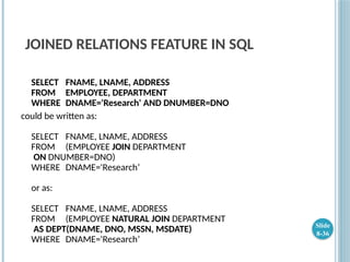 JOINED RELATIONS FEATURE IN SQL
SELECT FNAME, LNAME, ADDRESS
FROM EMPLOYEE, DEPARTMENT
WHERE DNAME='Research' AND DNUMBER=DNO
could be written as:
SELECT FNAME, LNAME, ADDRESS
FROM (EMPLOYEE JOIN DEPARTMENT
ON DNUMBER=DNO)
WHERE DNAME='Research’
or as:
SELECT FNAME, LNAME, ADDRESS
FROM (EMPLOYEE NATURAL JOIN DEPARTMENT
AS DEPT(DNAME, DNO, MSSN, MSDATE)
WHERE DNAME='Research’
Slide
8-36
 