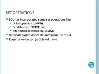 SET OPERATIONS
 SQL has incorporated some set operations like
 Union operation (UNION),
 Set difference (EXCEPT) and
 Intersection operation (INTERSECT)
 Duplicate tuples are eliminated from the result
 Requires union compatible relations
Slide
8-38
 