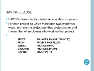 HAVING-CLAUSE
 HAVING-clause specify a selection condition on groups
 For each project on which more than two employees
work , retrieve the project number, project name, and
the number of employees who work on that project.

SELECT PNUMBER, PNAME, COUNT (*)
FROM PROJECT, WORKS_ON
WHERE PNUMBER=PNO
GROUP BY PNUMBER, PNAME
HAVING COUNT (*) > 2
Slide
8-44
 
