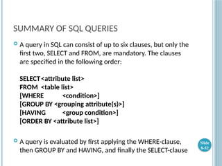 SUMMARY OF SQL QUERIES
 A query in SQL can consist of up to six clauses, but only the
first two, SELECT and FROM, are mandatory. The clauses
are specified in the following order:
SELECT<attribute list>
FROM <table list>
[WHERE <condition>]
[GROUP BY <grouping attribute(s)>]
[HAVING <group condition>]
[ORDER BY <attribute list>]
 A query is evaluated by first applying the WHERE-clause,
then GROUP BY and HAVING, and finally the SELECT-clause
Slide
8-52
 