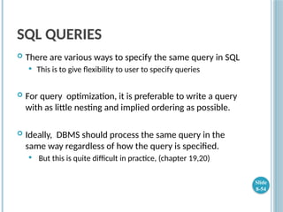 SQL QUERIES
 There are various ways to specify the same query in SQL
 This is to give flexibility to user to specify queries
 For query optimization, it is preferable to write a query
with as little nesting and implied ordering as possible.
 Ideally, DBMS should process the same query in the
same way regardless of how the query is specified.
 But this is quite difficult in practice, (chapter 19,20)
Slide
8-54
 