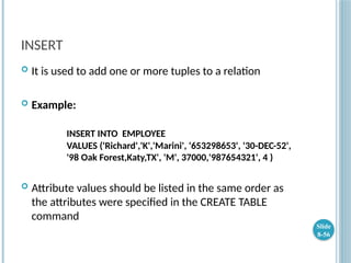 INSERT
 It is used to add one or more tuples to a relation
 Example:
INSERT INTO EMPLOYEE
VALUES ('Richard','K','Marini', '653298653', '30-DEC-52',
'98 Oak Forest,Katy,TX', 'M', 37000,'987654321', 4 )
 Attribute values should be listed in the same order as
the attributes were specified in the CREATE TABLE
command
Slide
8-56
 