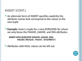 INSERT (CONT.)
 An alternate form of INSERT specifies explicitly the
attribute names that correspond to the values in the
new tuple
 Example: Insert a tuple for a new EMPLOYEE for whom
we only know the FNAME, LNAME, and SSN attributes.
INSERT INTO EMPLOYEE (FNAME, LNAME, SSN)
VALUES ('Richard', 'Marini', '653298653')
 Attributes with NULL values can be left out
Slide
8-57
 