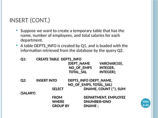 INSERT (CONT.)
 Suppose we want to create a temporary table that has the
name, number of employees, and total salaries for each
department.
 A table DEPTS_INFO is created by Q1, and is loaded with the
information retrieved from the database by the query Q2.
Q1: CREATE TABLE DEPTS_INFO
(DEPT_NAME VARCHAR(10),
NO_OF_EMPS INTEGER,
TOTAL_SAL INTEGER);
Q2: INSERT INTO DEPTS_INFO (DEPT_NAME,
NO_OF_EMPS, TOTAL_SAL)
SELECT DNAME, COUNT (*), SUM
(SALARY)
FROM DEPARTMENT, EMPLOYEE
WHERE DNUMBER=DNO
GROUP BY DNAME ;
Slide
8-58
 