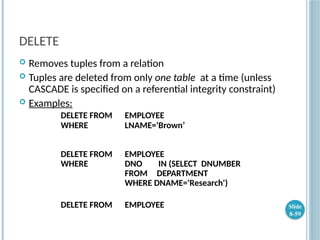 DELETE
 Removes tuples from a relation
 Tuples are deleted from only one table at a time (unless
CASCADE is specified on a referential integrity constraint)
 Examples:
DELETE FROM EMPLOYEE
WHERE LNAME='Brown’
DELETE FROM EMPLOYEE
WHERE DNO IN (SELECT DNUMBER
FROM DEPARTMENT
WHERE DNAME='Research')
DELETE FROM EMPLOYEE Slide
8-59
 