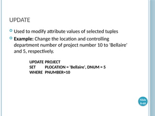 UPDATE
 Used to modify attribute values of selected tuples
 Example: Change the location and controlling
department number of project number 10 to 'Bellaire'
and 5, respectively.
UPDATE PROJECT
SET PLOCATION = 'Bellaire', DNUM = 5
WHERE PNUMBER=10
Slide
8-60
 