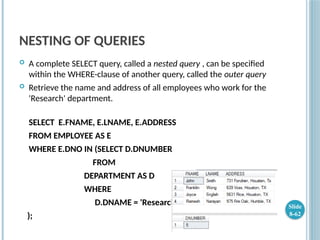 NESTING OF QUERIES
 A complete SELECT query, called a nested query , can be specified
within the WHERE-clause of another query, called the outer query
 Retrieve the name and address of all employees who work for the
'Research' department.
SELECT E.FNAME, E.LNAME, E.ADDRESS
FROM EMPLOYEE AS E
WHERE E.DNO IN (SELECT D.DNUMBER
FROM
DEPARTMENT AS D
WHERE
D.DNAME = 'Research'
);
Slide
8-62
 