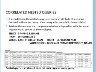 CORRELATED NESTED QUERIES
 If a condition in the nested query references an attribute of a relation
declared in the outer query , then two queries are said to be correlated
 Retrieve the name of each employee who has a dependent with the same
first name and gender as the employee.
SELECT E.FNAME, E.LNAME
FROM EMPLOYEE AS E
WHERE E.SSN IN (SELECT ESSN FROM DEPENDENT AS D
WHERE E.SEX = D.SEX AND FNAME=DEPENDENT_NAME)
Slide
8-63
Nested query is evaluated once for each tuple in outer query
 