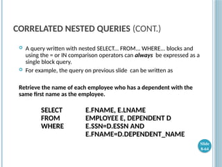 CORRELATED NESTED QUERIES (CONT.)
 A query written with nested SELECT... FROM... WHERE... blocks and
using the = or IN comparison operators can always be expressed as a
single block query.
 For example, the query on previous slide can be written as
Retrieve the name of each employee who has a dependent with the
same first name as the employee.
SELECT E.FNAME, E.LNAME
FROM EMPLOYEE E, DEPENDENT D
WHERE E.SSN=D.ESSN AND
E.FNAME=D.DEPENDENT_NAME
Slide
8-64
 