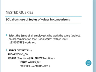 NESTED QUERIES
 Select the Essns of all employees who work the same (project,
hours) combination that ‘John Smith’ (whose Ssn =
‘123456789’) works on.
 SELECT DISTINCT Essn
FROM WORKS_ON
WHERE (Pno, Hours) IN ( SELECT Pno, Hours
FROM WORKS_ON
WHERE Essn=‘123456789’ );
Slide
8-65
SQL allows use of tuples of values in comparisons
 
