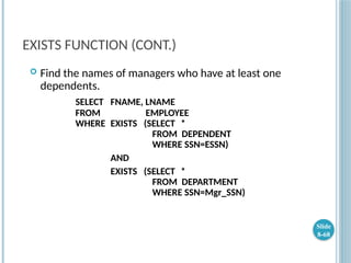 EXISTS FUNCTION (CONT.)
 Find the names of managers who have at least one
dependents.
SELECT FNAME, LNAME
FROM EMPLOYEE
WHERE EXISTS (SELECT *
FROM DEPENDENT
WHERE SSN=ESSN)
AND
EXISTS (SELECT *
FROM DEPARTMENT
WHERE SSN=Mgr_SSN)
Slide
8-68
 