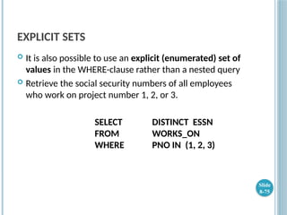 EXPLICIT SETS
 It is also possible to use an explicit (enumerated) set of
values in the WHERE-clause rather than a nested query
 Retrieve the social security numbers of all employees
who work on project number 1, 2, or 3.
SELECT DISTINCT ESSN
FROM WORKS_ON
WHERE PNO IN (1, 2, 3)
Slide
8-75
 